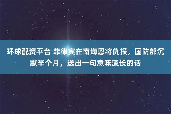 环球配资平台 菲律宾在南海恩将仇报，国防部沉默半个月，送出一句意味深长的话