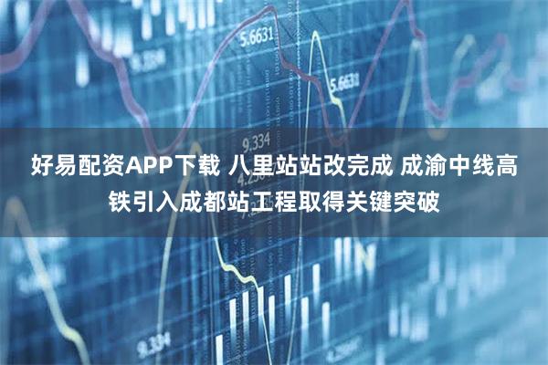 好易配资APP下载 八里站站改完成 成渝中线高铁引入成都站工程取得关键突破