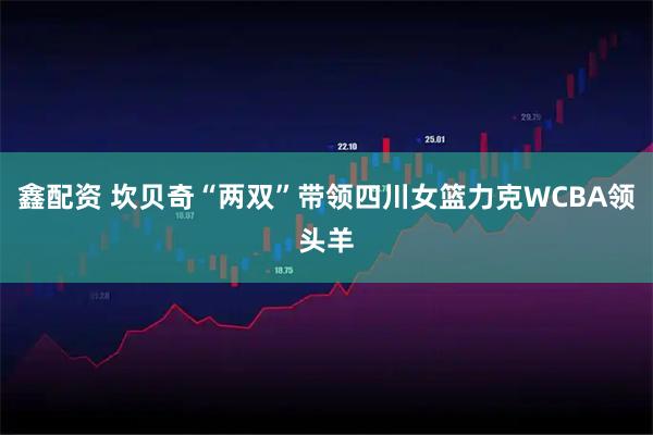 鑫配资 坎贝奇“两双”带领四川女篮力克WCBA领头羊