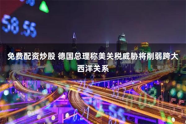 免费配资炒股 德国总理称美关税威胁将削弱跨大西洋关系
