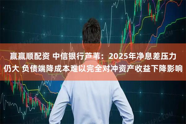 赢赢顺配资 中信银行芦苇：2025年净息差压力仍大 负债端降成本难以完全对冲资产收益下降影响