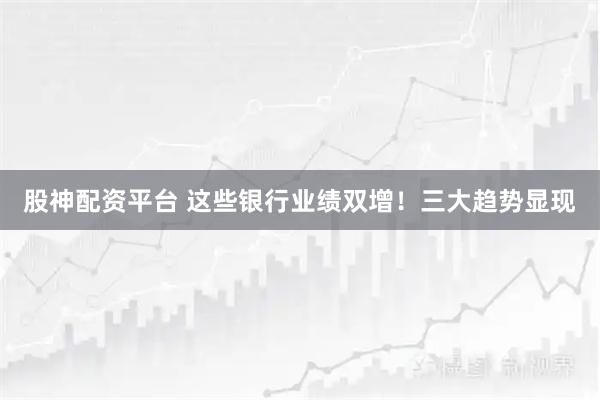 股神配资平台 这些银行业绩双增！三大趋势显现