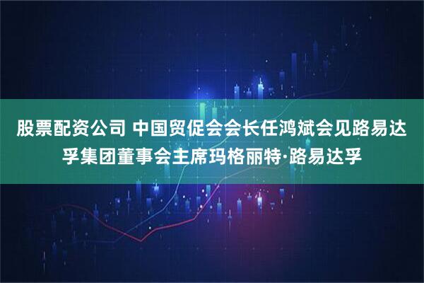 股票配资公司 中国贸促会会长任鸿斌会见路易达孚集团董事会主席玛格丽特·路易达孚