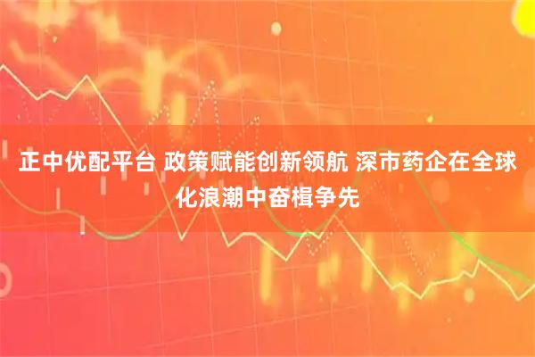 正中优配平台 政策赋能创新领航 深市药企在全球化浪潮中奋楫争先