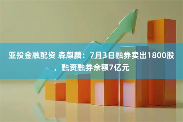 亚投金融配资 森麒麟：7月3日融券卖出1800股，融资融券余额7亿元