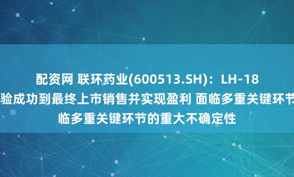 配资网 联环药业(600513.SH)：LH-1801项目从临床试验成功到最终上市销售并实现盈利 面临多重关键环节的重大不确定性