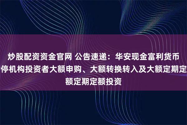 炒股配资资金官网 公告速递:华安现金富利货币基金暂停机构投资者大额申购、大额转换转入及大额定期定额投资
