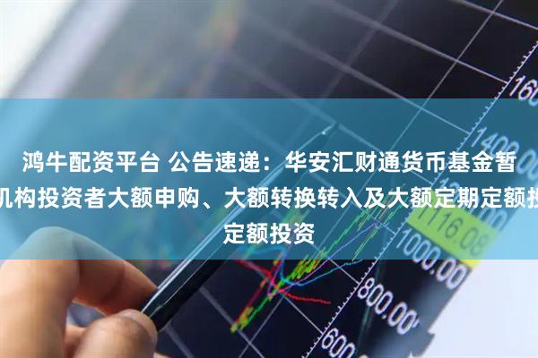 鸿牛配资平台 公告速递：华安汇财通货币基金暂停机构投资者大额申购、大额转换转入及大额定期定额投资