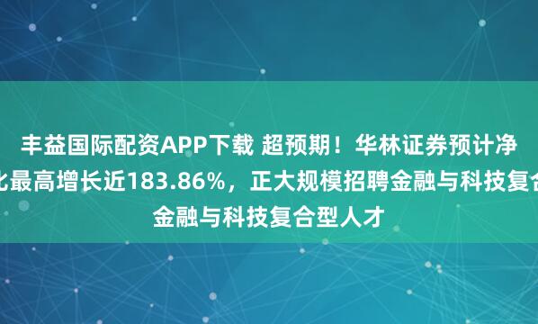 丰益国际配资APP下载 超预期！华林证券预计净利润同比最高增长近183.86%，正大规模招聘金融与科技复合型人才