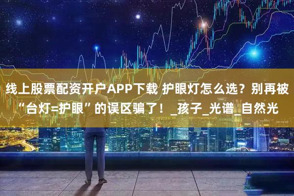 线上股票配资开户APP下载 护眼灯怎么选？别再被“台灯=护眼”的误区骗了！_孩子_光谱_自然光