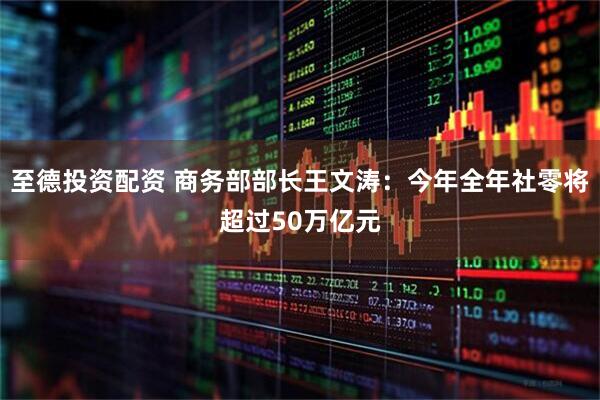 至德投资配资 商务部部长王文涛：今年全年社零将超过50万亿元