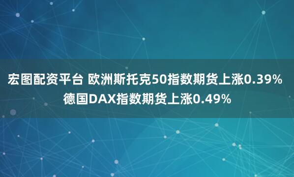 宏图配资平台 欧洲斯托克50指数期货上涨0.39% 德国DAX指数期货上涨0.49%