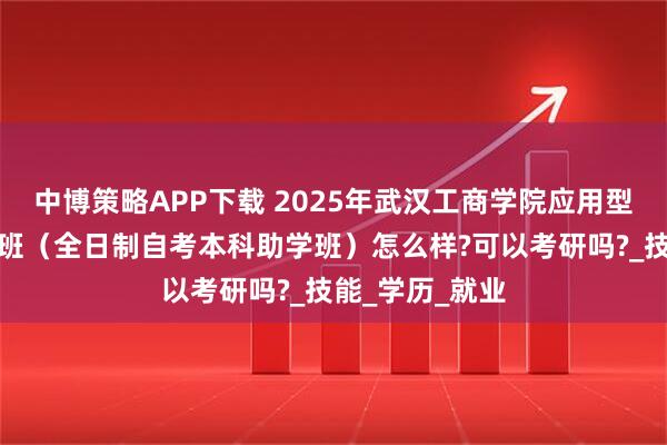 中博策略APP下载 2025年武汉工商学院应用型人才培养特色班（全日制自考本科助学班）怎么样?可以考研吗?_技能_学历_就业