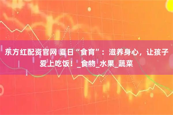 东方红配资官网 夏日“食育”：滋养身心，让孩子爱上吃饭！_食物_水果_蔬菜