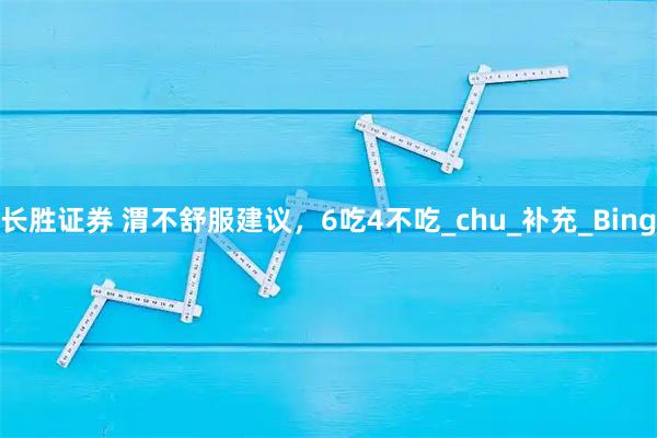 长胜证券 渭不舒服建议，6吃4不吃_chu_补充_Bing