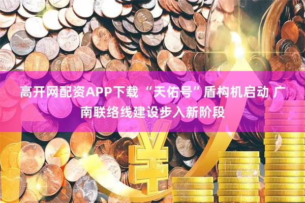 高开网配资APP下载 “天佑号”盾构机启动 广南联络线建设步入新阶段