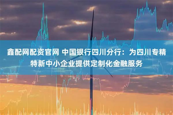 鑫配网配资官网 中国银行四川分行：为四川专精特新中小企业提供定制化金融服务