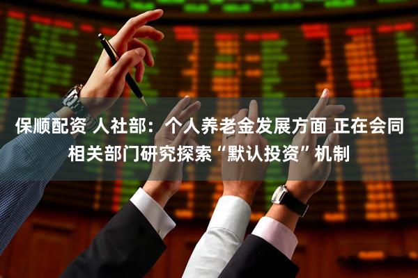 保顺配资 人社部：个人养老金发展方面 正在会同相关部门研究探索“默认投资”机制