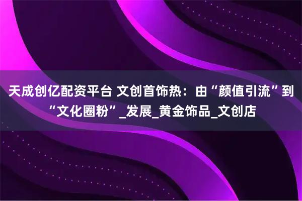 天成创亿配资平台 文创首饰热：由“颜值引流”到“文化圈粉”_发展_黄金饰品_文创店