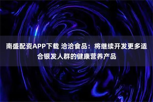 南盛配资APP下载 洽洽食品：将继续开发更多适合银发人群的健康营养产品