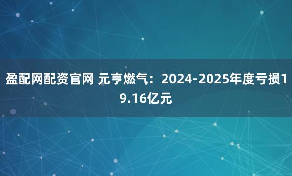 盈配网配资官网 元亨燃气：2024-2025年度亏损19.16亿元