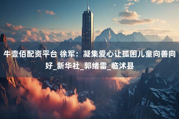 牛壹佰配资平台 徐军：凝集爱心让孤困儿童向善向好_新华社_郭绪雷_临沭县