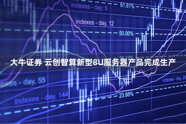 大牛证券 云创智算新型8U服务器产品完成生产