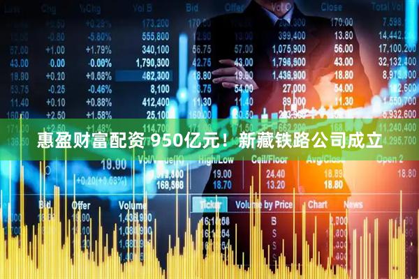惠盈财富配资 950亿元！新藏铁路公司成立