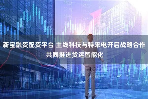 新宝融资配资平台 主线科技与特来电开启战略合作 共同推进货运智能化