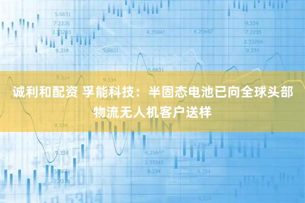 诚利和配资 孚能科技：半固态电池已向全球头部物流无人机客户送样