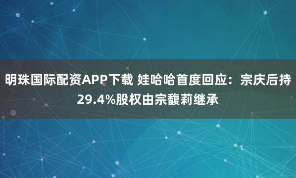 明珠国际配资APP下载 娃哈哈首度回应：宗庆后持29.4%股权由宗馥莉继承