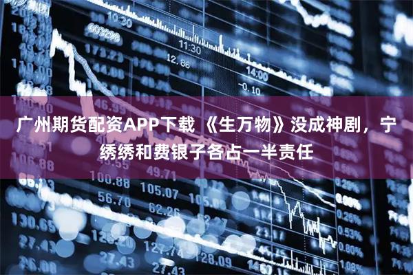 广州期货配资APP下载 《生万物》没成神剧，宁绣绣和费银子各占一半责任