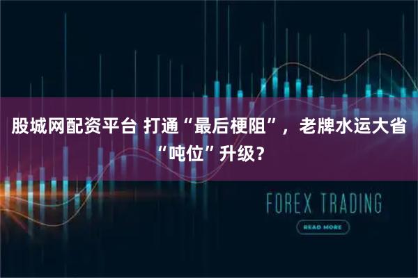 股城网配资平台 打通“最后梗阻”，老牌水运大省“吨位”升级？