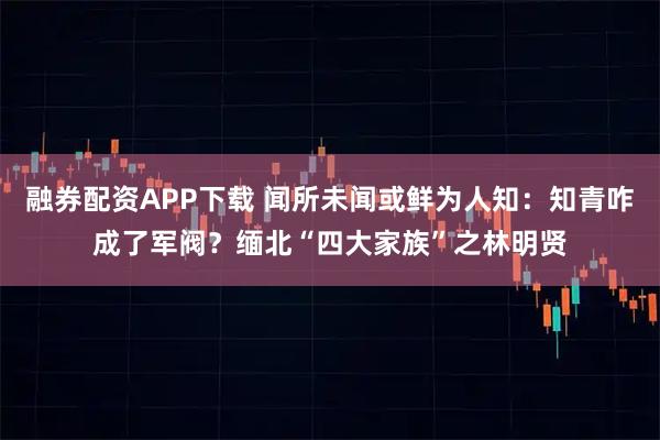 融券配资APP下载 闻所未闻或鲜为人知：知青咋成了军阀？缅北“四大家族”之林明贤